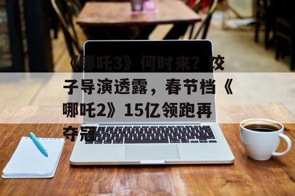 《哪吒3》何时来？饺子导演透露，春节档《哪吒2》15亿领跑再夺冠-第1张图片-