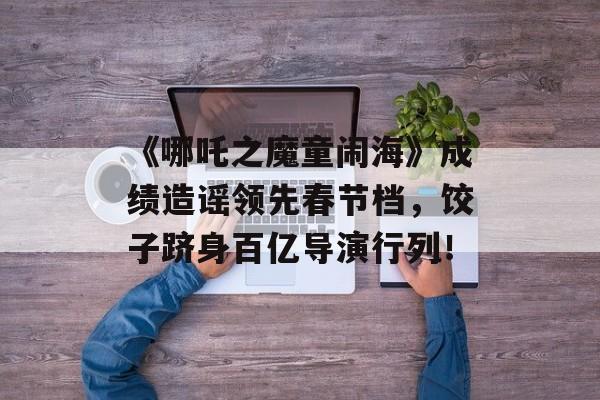 《哪吒之魔童闹海》成绩造谣领先春节档，饺子跻身百亿导演行列！-第1张图片-