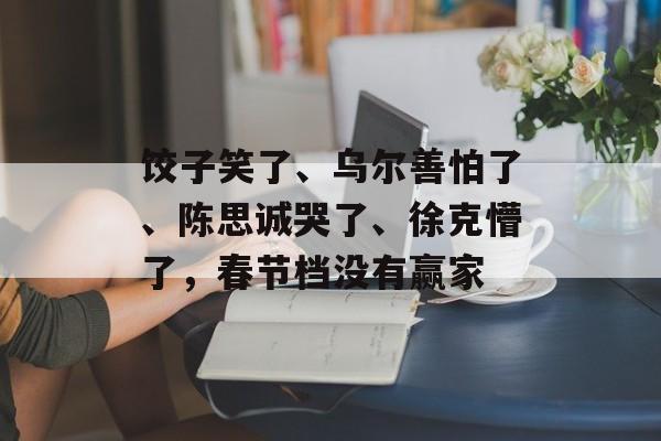 饺子笑了、乌尔善怕了、陈思诚哭了、徐克懵了，春节档没有赢家-第1张图片-