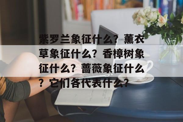 紫罗兰象征什么？薰衣草象征什么？香樟树象征什么？蔷薇象征什么？它们各代表什么？-第1张图片-
