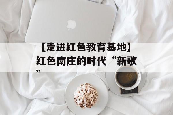 【走进红色教育基地】红色南庄的时代“新歌”-第1张图片-