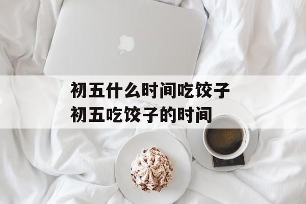 初五什么时间吃饺子 初五吃饺子的时间-第1张图片-