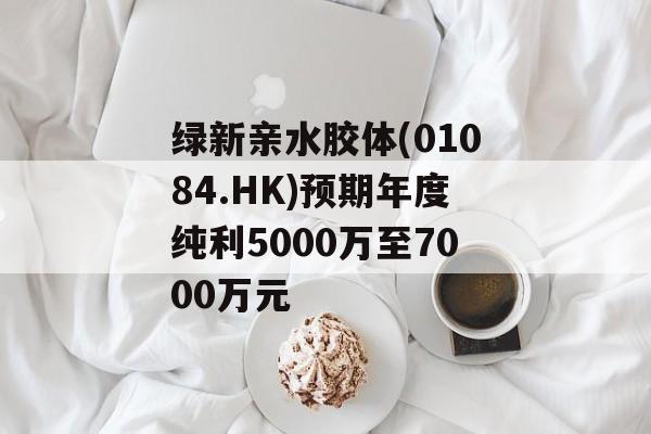 绿新亲水胶体(01084.HK)预期年度纯利5000万至7000万元-第1张图片-