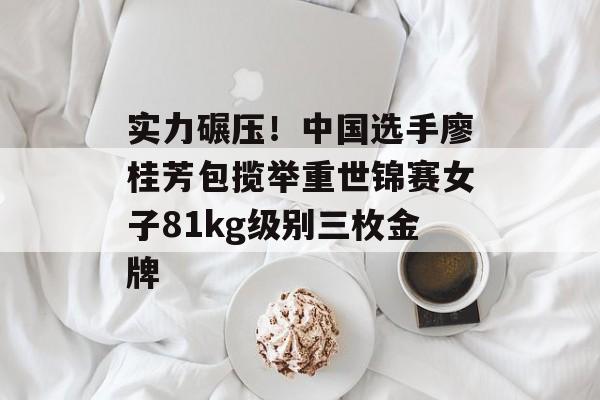 实力碾压！中国选手廖桂芳包揽举重世锦赛女子81kg级别三枚金牌-第1张图片-