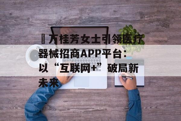 ​万桂芳女士引领医疗器械招商APP平台：以“互联网+”破局新未来-第1张图片-