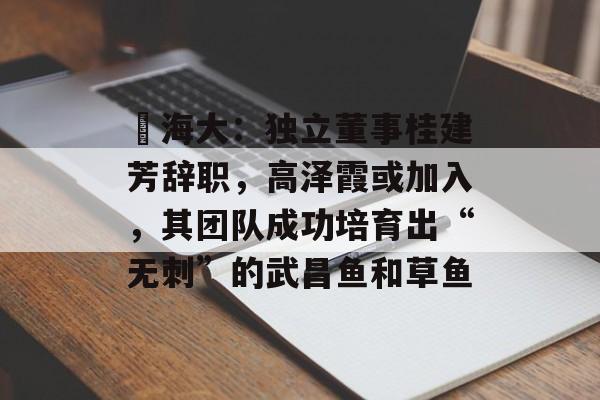 ​海大：独立董事桂建芳辞职，高泽霞或加入，其团队成功培育出“无刺”的武昌鱼和草鱼-第1张图片-