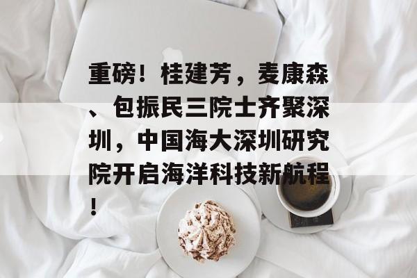 重磅！桂建芳，麦康森、包振民三院士齐聚深圳，中国海大深圳研究院开启海洋科技新航程！-第1张图片-