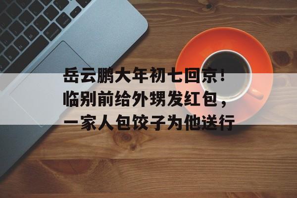 岳云鹏大年初七回京！临别前给外甥发红包，一家人包饺子为他送行-第1张图片-