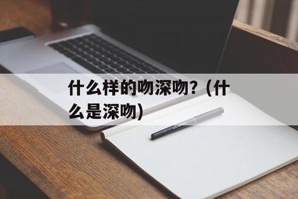 什么样的吻深吻？(什么是深吻)-第1张图片-