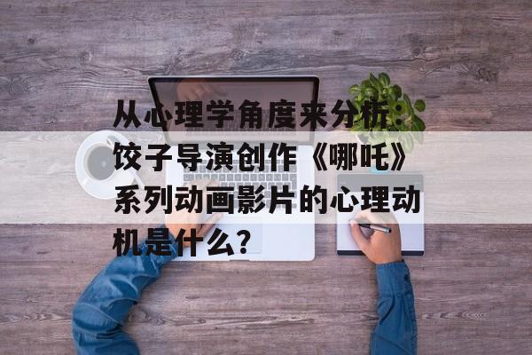 从心理学角度来分析：饺子导演创作《哪吒》系列动画影片的心理动机是什么？-第1张图片-