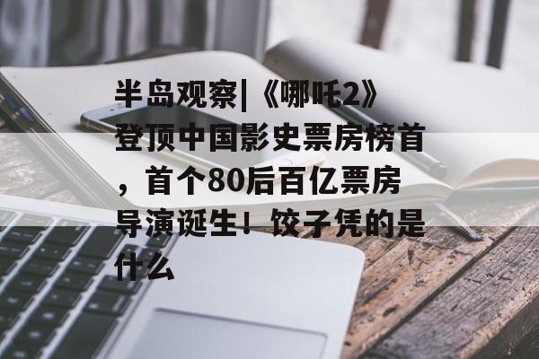 半岛观察|《哪吒2》登顶中国影史票房榜首，首个80后百亿票房导演诞生！饺子凭的是什么-第1张图片-