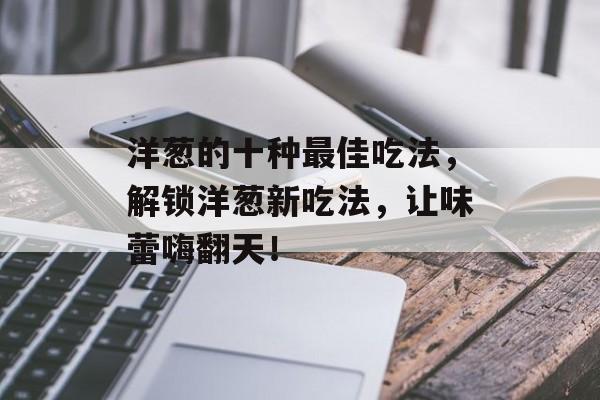 洋葱的十种最佳吃法，解锁洋葱新吃法，让味蕾嗨翻天！-第1张图片-