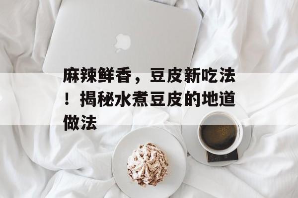 麻辣鲜香，豆皮新吃法！揭秘水煮豆皮的地道做法-第1张图片-