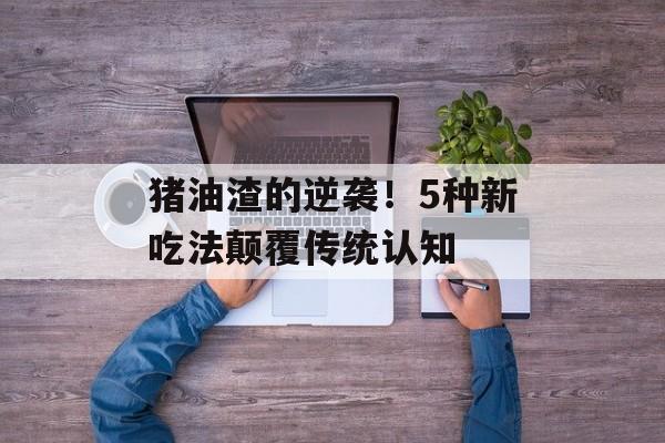 猪油渣的逆袭！5种新吃法颠覆传统认知-第1张图片-