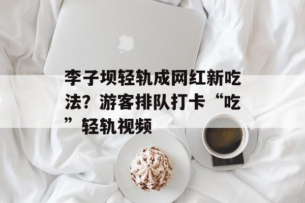 李子坝轻轨成网红新吃法？游客排队打卡“吃”轻轨视频-第1张图片-