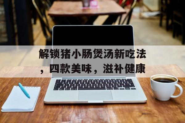解锁猪小肠煲汤新吃法，四款美味，滋补健康-第1张图片-