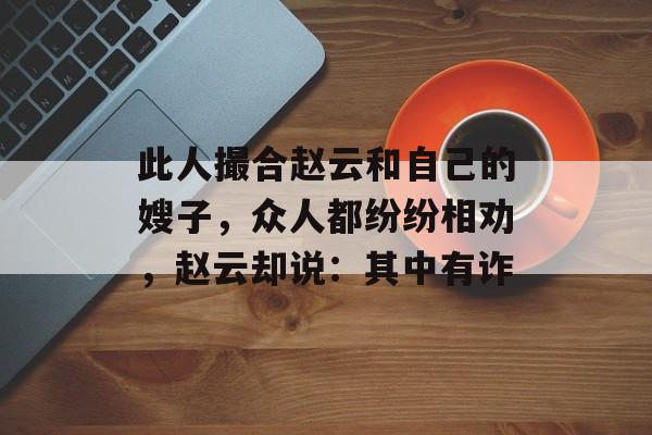 此人撮合赵云和自己的嫂子，众人都纷纷相劝，赵云却说：其中有诈-第1张图片-