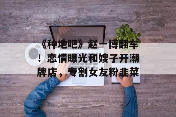 《种地吧》赵一博翻车！恋情曝光和嫂子开潮牌店，专割女友粉韭菜-第1张图片-