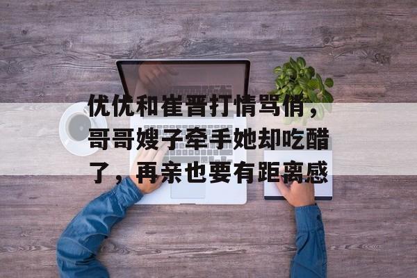 优优和崔晋打情骂俏，哥哥嫂子牵手她却吃醋了，再亲也要有距离感-第1张图片-