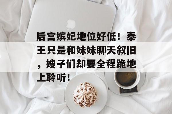 后宫嫔妃地位好低！泰王只是和妹妹聊天叙旧，嫂子们却要全程跪地上聆听！-第1张图片-
