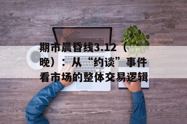 期市晨昏线3.12（晚）：从“约谈”事件看市场的整体交易逻辑-第1张图片-