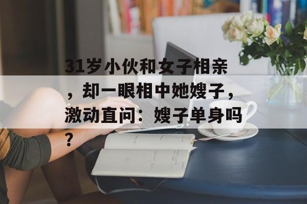 31岁小伙和女子相亲，却一眼相中她嫂子，激动直问：嫂子单身吗？-第1张图片-