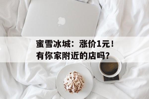 蜜雪冰城：涨价1元！有你家附近的店吗？-第1张图片-
