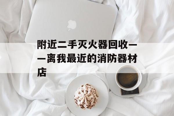附近二手灭火器回收——离我最近的消防器材店-第1张图片-