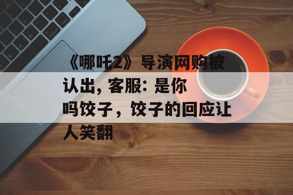 《哪吒2》导演网购被认出, 客服: 是你吗饺子，饺子的回应让人笑翻-第1张图片-