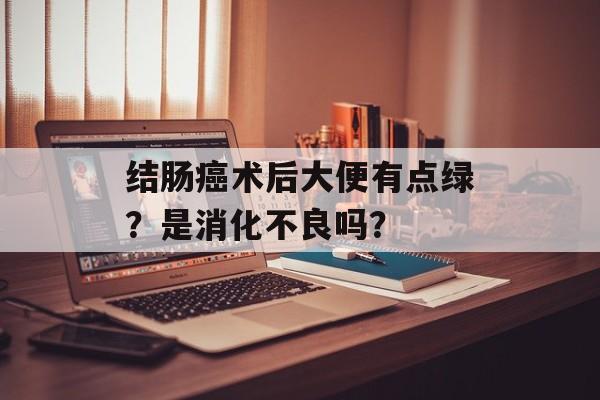 结肠癌术后大便有点绿？是消化不良吗？-第1张图片-
