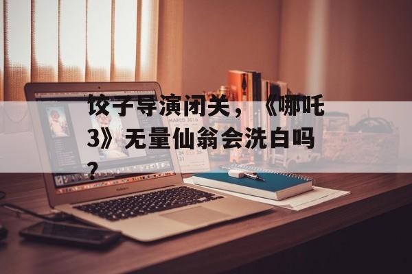饺子导演闭关，《哪吒3》无量仙翁会洗白吗？-第1张图片-