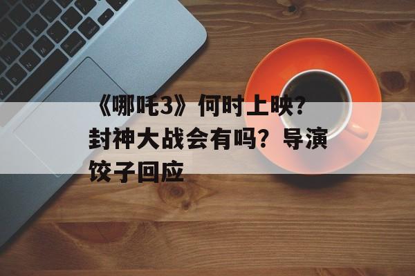 《哪吒3》何时上映？封神大战会有吗？导演饺子回应-第1张图片-