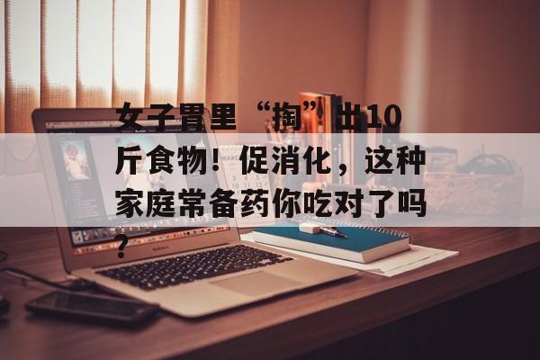 女子胃里“掏”出10斤食物！促消化，这种家庭常备药你吃对了吗？-第1张图片-