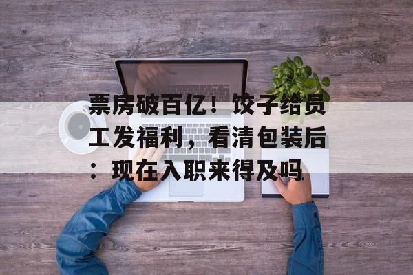 票房破百亿！饺子给员工发福利，看清包装后：现在入职来得及吗-第1张图片-