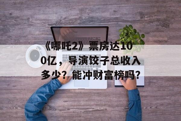 《哪吒2》票房达100亿，导演饺子总收入多少？能冲财富榜吗？-第1张图片-