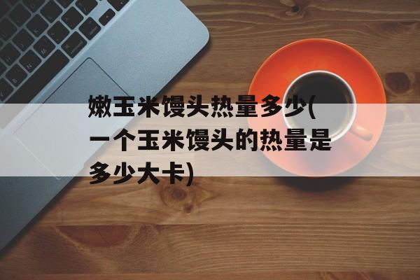 嫩玉米馒头热量多少(一个玉米馒头的热量是多少大卡)-第1张图片-