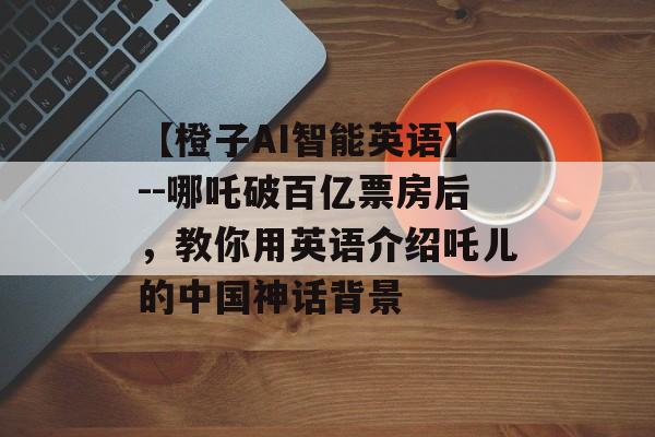 【橙子AI智能英语】--哪吒破百亿票房后，教你用英语介绍吒儿的中国神话背景-第1张图片-