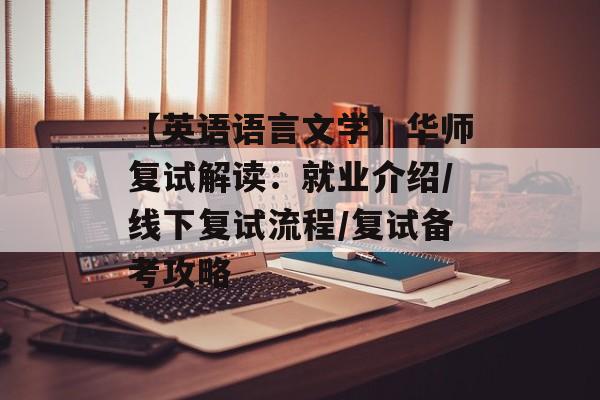 【英语语言文学】华师复试解读：就业介绍/线下复试流程/复试备考攻略-第1张图片-