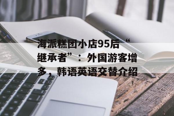 海派糕团小店95后“继承者”：外国游客增多，韩语英语交替介绍-第1张图片-