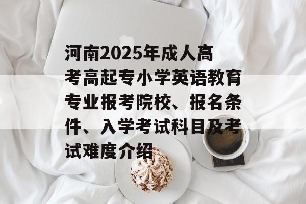 河南2025年成人高考高起专小学英语教育专业报考院校、报名条件、入学考试科目及考试难度介绍-第1张图片-