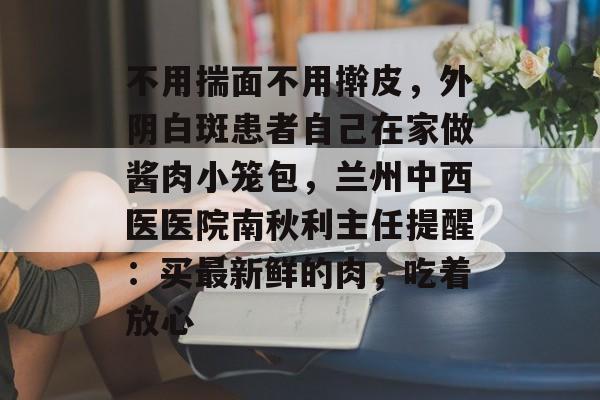 不用揣面不用擀皮，外阴白斑患者自己在家做酱肉小笼包，兰州中西医医院南秋利主任提醒：买最新鲜的肉，吃着放心-第1张图片-