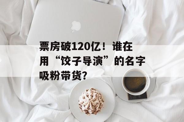 票房破120亿！谁在用“饺子导演”的名字吸粉带货？-第1张图片-