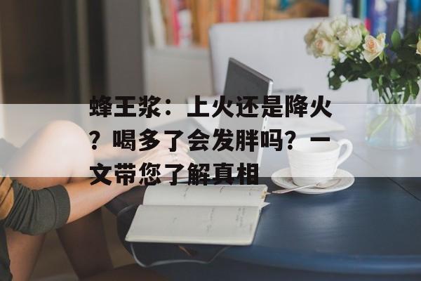 蜂王浆：上火还是降火？喝多了会发胖吗？一文带您了解真相-第1张图片-
