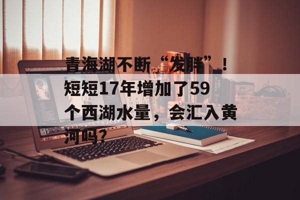 青海湖不断“发胖”！短短17年增加了59个西湖水量，会汇入黄河吗？-第1张图片-