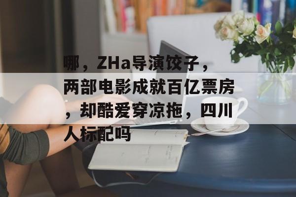 哪，ZHa导演饺子，两部电影成就百亿票房，却酷爱穿凉拖，四川人标配吗-第1张图片-