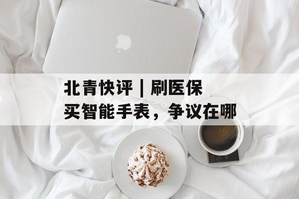 北青快评 | 刷医保买智能手表，争议在哪-第1张图片-
