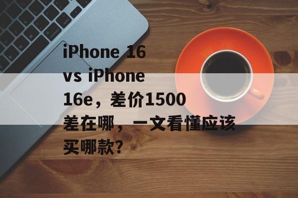 iPhone 16 vs iPhone 16e，差价1500差在哪，一文看懂应该买哪款？-第1张图片-