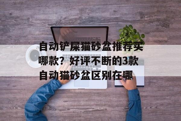 自动铲屎猫砂盆推荐买哪款？好评不断的3款自动猫砂盆区别在哪-第1张图片-