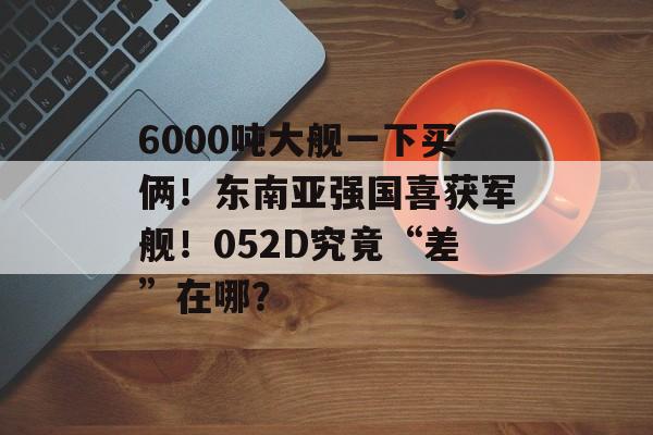 6000吨大舰一下买俩！东南亚强国喜获军舰！052D究竟“差”在哪？-第1张图片-
