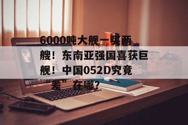 6000吨大舰一买两艘！东南亚强国喜获巨舰！中国052D究竟“差”在哪？-第1张图片-